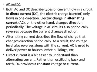 • AC and DC:
• Both AC and DC describe types of current flow in a circuit.
In direct current (DC), the electric charge (current) only
flows in one direction. Electric charge in alternating
current (AC), on the other hand, changes direction
periodically. The voltage in AC circuits also periodically
reverses because the current changes direction.
• Alternating current describes the flow of charge that
changes direction periodically. As a result, the voltage
level also reverses along with the current. AC is used to
deliver power to houses, office buildings, etc.
• Direct current is a bit easier to understand than
alternating current. Rather than oscillating back and
forth, DC provides a constant voltage or current.
 