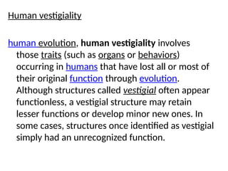Human vestigiality
human evolution, human vestigiality involves
those traits (such as organs or behaviors)
occurring in humans that have lost all or most of
their original function through evolution.
Although structures called vestigial often appear
functionless, a vestigial structure may retain
lesser functions or develop minor new ones. In
some cases, structures once identified as vestigial
simply had an unrecognized function.
 