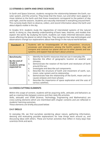 11
2.3 STRAND-3: EARTH AND SPACE SCIENCES
In Earth and Space Sciences, students recognize the relationship between the Earth, our
solar system, and the universe. They know that the moon, sun and other stars appear to
move relative to the Earth and that these movements correspond to the pattern of day
and night, and the seasons. Students are naturally interested in everything around them.
This curiosity leads them to observe, collect, and record information about the Earth and
about objects visible in the sky.
In Grades IV-V, students study the regularities of interrelated systems of the natural
world. In doing so, they develop understanding of basic laws, theories, and models that
explain the world. By studying the Earth, students can make informed decisions about
issues aﬀecting the planet on which they live. They recognize that new technologies and
observations change our explanations about how things in the natural world behave.
Standard – 3 Students will be knowledgeable of the composition, structure,
processes and interactions among the Earth’s systems; they will
compare and contrast our planet and sun to other planets and star
systems; and explain how we learn about universe.
Benchmarks
By the end of
Grade V,
students will be
expected to:
1. Identify the Earth’s resources that we use in everyday life.
2. Describe the eﬀect of geographic location on weather and
climates.
3. Demonstrate the rotation of the Earth and revolution of Earth
around the sun.
4. Investigate and describe soil components.
5. Describe the structure of Earth and movement of earth, sun,
moon, solar system and its relationship.
6. Demonstrate how the relationship of the Earth, moon and sun
causes eclipses and moon phases.
7. Describe the importance of space exploration and the uses of
various satellites.
2.4 CROSS-CUTTING ELEMENTS
Within this scope of content, students will be acquiring skills, attitudes and behaviors as
well as creating links between science and their daily life activities.
Skills, attitudes and STEM (Science, Technology, Engineering and Mathematics) are
cross-cutting elements which are interlinked with chapter contents and are reflected in
students’ learning outcomes.
These elements are briefly discussed below:
2.4.1 SKILLS
In everyday life, we find ourselves wondering about nature, gathering information,
devising and evaluating possible explanations for how things work around us, and
discussing ideas with others. These are human activities that reflect in many ways how
scientists think and work.
 