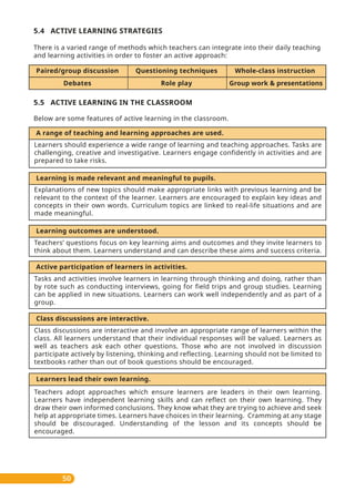 5.4 ACTIVE LEARNING STRATEGIES
There is a varied range of methods which teachers can integrate into their daily teaching
and learning activities in order to foster an active approach:
5.5 ACTIVE LEARNING IN THE CLASSROOM
Below are some features of active learning in the classroom.
50
Questioning techniquesPaired/group discussion Whole-class instruction
Group work & presentationsRole playDebates
A range of teaching and learning approaches are used.
Learners should experience a wide range of learning and teaching approaches. Tasks are
challenging, creative and investigative. Learners engage confidently in activities and are
prepared to take risks.
Explanations of new topics should make appropriate links with previous learning and be
relevant to the context of the learner. Learners are encouraged to explain key ideas and
concepts in their own words. Curriculum topics are linked to real-life situations and are
made meaningful.
Learning is made relevant and meaningful to pupils.
Learning outcomes are understood.
Teachers’ questions focus on key learning aims and outcomes and they invite learners to
think about them. Learners understand and can describe these aims and success criteria.
Active participation of learners in activities.
Tasks and activities involve learners in learning through thinking and doing, rather than
by rote such as conducting interviews, going for field trips and group studies. Learning
can be applied in new situations. Learners can work well independently and as part of a
group.
Class discussions are interactive.
Class discussions are interactive and involve an appropriate range of learners within the
class. All learners understand that their individual responses will be valued. Learners as
well as teachers ask each other questions. Those who are not involved in discussion
participate actively by listening, thinking and reflecting. Learning should not be limited to
textbooks rather than out of book questions should be encouraged.
Learners lead their own learning.
Teachers adopt approaches which ensure learners are leaders in their own learning.
Learners have independent learning skills and can reflect on their own learning. They
draw their own informed conclusions. They know what they are trying to achieve and seek
help at appropriate times. Learners have choices in their learning. Cramming at any stage
should be discouraged. Understanding of the lesson and its concepts should be
encouraged.
 