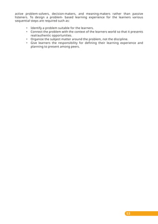 53
active problem-solvers, decision-makers, and meaning-makers rather than passive
listeners. To design a problem- based learning experience for the learners various
sequential steps are required such as:
• Identify a problem suitable for the learners.
• Connect the problem with the context of the learners world so that it presents
real/authentic opportunities.
• Organize the subject matter around the problem, not the discipline.
• Give learners the responsibility for defining their learning experience and
planning to present among peers.
 
