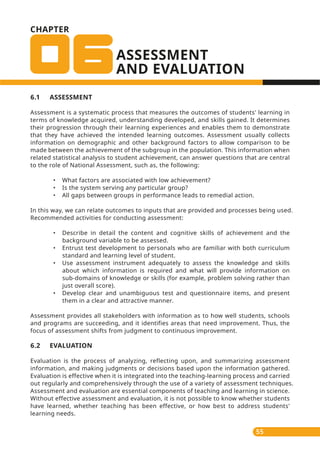 CHAPTER
ASSESSMENT
AND EVALUATION
55
6.1 ASSESSMENT
Assessment is a systematic process that measures the outcomes of students' learning in
terms of knowledge acquired, understanding developed, and skills gained. It determines
their progression through their learning experiences and enables them to demonstrate
that they have achieved the intended learning outcomes. Assessment usually collects
information on demographic and other background factors to allow comparison to be
made between the achievement of the subgroup in the population. This information when
related statistical analysis to student achievement, can answer questions that are central
to the role of National Assessment, such as, the following:
• What factors are associated with low achievement?
• Is the system serving any particular group?
• All gaps between groups in performance leads to remedial action.
In this way, we can relate outcomes to inputs that are provided and processes being used.
Recommended activities for conducting assessment:
• Describe in detail the content and cognitive skills of achievement and the
background variable to be assessed.
• Entrust test development to personals who are familiar with both curriculum
standard and learning level of student.
• Use assessment instrument adequately to assess the knowledge and skills
about which information is required and what will provide information on
sub-domains of knowledge or skills (for example, problem solving rather than
just overall score).
• Develop clear and unambiguous test and questionnaire items, and present
them in a clear and attractive manner.
Assessment provides all stakeholders with information as to how well students, schools
and programs are succeeding, and it identifies areas that need improvement. Thus, the
focus of assessment shifts from judgment to continuous improvement.
6.2 EVALUATION
Evaluation is the process of analyzing, reflecting upon, and summarizing assessment
information, and making judgments or decisions based upon the information gathered.
Evaluation is effective when it is integrated into the teaching-learning process and carried
out regularly and comprehensively through the use of a variety of assessment techniques.
Assessment and evaluation are essential components of teaching and learning in science.
Without effective assessment and evaluation, it is not possible to know whether students
have learned, whether teaching has been effective, or how best to address students'
learning needs.
 