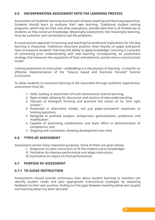 57
6.5 INCORPORATING ASSESSMENT INTO THE LEARNING PROCESS
Assessment of students’ learning must be part of every teaching and learning experience.
Students should learn to evaluate their own learning. Traditional student testing
programs, which rely on final, one-time evaluations, provide data that is of limited use to
students as they construct knowledge. Meaningful assessment, like meaningful learning,
must be authentic and connected to real-life problems.
A constructivist approach to learning and teaching has profound implications for the way
learning is measured. Traditional classroom practice relies heavily on paper-and-pencil
tests to measure students' learning and ability to apply knowledge. Learning is a process
of connecting prior understanding with new learning. Consequently, an assessment
strategy that measures the acquisition of facts and elements cannot serve a constructivist
model.
Linking assessment to instruction - embedding it in the process of learning - is vital for an
effective implementation of the "Inquiry based and Outcome focused" Science
Curriculum.
To allow students to construct learning in the classroom through authentic experiences,
assessment must be:
1. Valid, leading to attainment of multi-dimensional science learning;
2. Open-ended, allowing for discussion and revision of new understanding;
3. Tolerant of divergent thinking and promote the notion of no "one right
answer";
4. Presented in alternative modes, not just paper-and-pencil responses to
limiting questions;
5. Designed to promote analysis, comparison, generalization, prediction, and
modification;
6. Capable of promoting collaboration and team effort in demonstration of
competence; and
7. Ongoing and cumulative, showing development over time.
6.6 TYPES OF ASSESSMENT
Assessment serves many important purposes. Some of them are given below:
I. Diagnostic (to plan instruction to fit the student's prior knowledge)
II. Formative (to improve performance and adapt instruction)
III. Summative (to report on final performance)
6.7 PURPOSE OF ASSESSMENT
6.7.1 TO GUIDE INSTRUCTION
Assessments should provide continuous data about student learning so teachers can
identify student needs and plan appropriate instructional strategies by obtaining
feedback on their own practice, finding out the gaps between teaching (what was taught)
and learning (what has been learned).
 