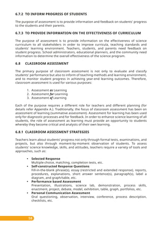 58
6.7.2 TO INFORM PROGRESS OF STUDENTS
The purpose of assessment is to provide information and feedback on students' progress
to the students and their parents.
6.7.3 TO PROVIDE INFORMATION ON THE EFFECTIVENESS OF CURRICULUM
The purpose of assessment is to provide information on the effectiveness of science
curriculum to all stakeholders in order to improve curricula, teaching standards and
students' learning environment. Teachers, students, and parents need feedback on
student progress. School administrators, educational planners, and the community need
information to determine the overall effectiveness of the science program.
6.8 CLASSROOM ASSESSMENT
The primary purpose of classroom assessment is not only to evaluate and classify
students' performance but also to inform of teaching methods and learning environment,
and to monitor student progress in achieving year-end learning outcomes. Therefore,
classroom assessment is used for various purposes:
1. Assessment as Learning
2. Assessment for Learning
3. Assessment of Learning
Each of the purpose requires a different role for teachers and different planning (for
details refer Appendix A.). Traditionally, the focus of classroom assessment has been on
assessment of learning (summative assessment). Assessment for learning has been used
only for diagnostic processes and for feedback. In order to enhance science learning of all
students, the role of assessment as learning must provide an opportunity to students
whereby they become critical and analysts of their own learning.
6.8.1 CLASSROOM ASSESSMENT STRATEGIES
Teachers learn about students’ progress not only through formal tests, examinations, and
projects, but also through moment-by-moment observation of students. To assess
students' science knowledge, skills, and attitudes, teachers require a variety of tools and
approaches, such as:
• Selected Response
Multiple-choice, matching, completion tests, etc.
• Self-constructed Response Questions
Fill-in-the-blank phrase(s), essay (restricted and extended response), reports,
procedures, explanations, short answer sentence(s), paragraph(s), label a
diagram, and graph/table, etc.
• Performance based Assessment
Presentation, illustrations, science lab, demonstration, process skills,
enactment, project, debate, model, exhibition, table, graph, portfolios, etc.
• Personal Communication Assessment
Oral questioning, observation, interview, conference, process description,
checklists, etc.
 