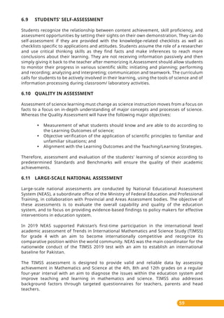 59
6.9 STUDENTS' SELF-ASSESSMENT
Students recognize the relationship between content achievement, skill proficiency, and
assessment opportunities by setting their sights on their own demonstration. They can do
self-assessment if they are provided with the knowledge-related checklists as well as
checklists specific to applications and attitudes. Students assume the role of a researcher
and use critical thinking skills as they find facts and make inferences to reach more
conclusions about their learning. They are not receiving information passively and then
simply giving it back to the teacher after memorizing it.Assessment should allow students
to monitor their progress in various scientific skills: initiating and planning; performing
and recording; analyzing and interpreting; communication and teamwork. The curriculum
calls for students to be actively involved in their learning, using the tools of science and of
information processing during classroom/ laboratory activities.
6.10 QUALITY IN ASSESSMENT
Assessment of science learning must change as science instruction moves from a focus on
facts to a focus on in-depth understanding of major concepts and processes of science.
Whereas the Quality Assessment will have the following major objectives:
• Measurement of what students should know and are able to do according to
the Learning Outcomes of science;
• Objective verification of the application of scientific principles to familiar and
unfamiliar situations; and
• Alignment with the Learning Outcomes and the Teaching/Learning Strategies.
Therefore, assessment and evaluation of the students' learning of science according to
predetermined Standards and Benchmarks will ensure the quality of their academic
achievements.
6.11 LARGE-SCALE NATIONAL ASSESSMENT
Large-scale national assessments are conducted by National Educational Assessment
System (NEAS), a subordinate office of the Ministry of Federal Education and Professional
Training, in collaboration with Provincial and Areas Assessment bodies. The objective of
these assessments is to evaluate the overall capability and quality of the education
system, and to focus on providing evidence-based findings to policy makers for effective
interventions in education system.
In 2019 NEAS supported Pakistan’s first-time participation in the international level
academic assessment of Trends in International Mathematics and Science Study (TIMSS)
for grade 4 with an aim to become internationally competitive and recognize its
comparative position within the world community. NEAS was the main coordinator for the
nationwide conduct of the TIMSS 2019 test with an aim to establish an international
baseline for Pakistan.
The TIMSS assessment is designed to provide valid and reliable data by assessing
achievement in Mathematics and Science at the 4th, 8th and 12th grades on a regular
four-year interval with an aim to diagnose the issues within the education system and
improve teaching and learning in mathematics and science. TIMSS also addresses
background factors through targeted questionnaires for teachers, parents and head
teachers.
 