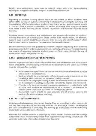 61
Results from achievement tests may be utilized, along with other data-gathering
techniques, to appraise students' progress in the science curriculum.
6.14 REPORTING
Reporting on student learning should focus on the extent to which students have
achieved the curriculum outcomes. Reporting involves communicating the summary and
interpretation of information about students' learning to various audiences who require
it. Teachers have a special responsibility to explain accurately what progress students
have made in their learning and to respond to parents' and students' inquiries about
learning.
Narrative reports on progress and achievement can provide information on students'
learning that letter or number grades alone cannot. Such reports might, for example,
suggest ways in which students can improve their learning and identify ways in which
teachers and parents/ guardians/ caregivers can best provide support.
Effective communication with parents/ guardians/ caregivers regarding their children's
progress is essential in fostering successful home-school partnerships. The report card is
one means of reporting individual student progress. Other means include the use of
conferences, notes, and phone calls etc.
6.14.1 GUIDING PRINCIPLES FOR REPORTING
In order to provide accurate, useful information about the achievement and instructional
needs of students, certain guiding principles for the development and use of assessment
must be followed. For example:
• Assessment strategies should be appropriate and compatible with the purpose
and context of the assessment.
• Students should be provided with sufficient opportunity to demonstrate the
knowledge, skills, attitudes, or behaviours being assessed.
• Procedures for judging or scoring student performance should be appropriate
for the assessment strategy used and be consistently applied and monitored.
• Procedures for summarizing and interpreting assessment results should yield
accurate and informative representations of a student's performance in
relation to the curriculum outcomes for the reporting period.
• Assessment reports should be clear, accurate, and of practical value to the
audience for whom they are intended.
6.15 ATTITUDES AND VALUES
Attitudes and values cannot be assessed directly. They are embedded in what students do
and say. Teaching methods and learning activities that encourage students to recognize
the value and relevance of what they are learning go a long way towards motivating
students to work and to learn effectively.
Activities that involve students in investigating issues related to science and technology
outside the school environment provide them opportunities to develop the attitudes and
values so as to make informed and responsible decisions.
 
