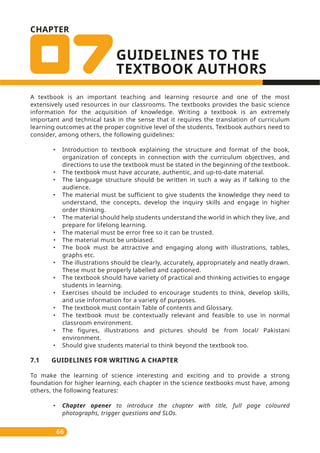 A textbook is an important teaching and learning resource and one of the most
extensively used resources in our classrooms. The textbooks provides the basic science
information for the acquisition of knowledge. Writing a textbook is an extremely
important and technical task in the sense that it requires the translation of curriculum
learning outcomes at the proper cognitive level of the students. Textbook authors need to
consider, among others, the following guidelines:
• Introduction to textbook explaining the structure and format of the book,
organization of concepts in connection with the curriculum objectives, and
directions to use the textbook must be stated in the beginning of the textbook.
• The textbook must have accurate, authentic, and up-to-date material.
• The language structure should be written in such a way as if talking to the
audience.
• The material must be sufficient to give students the knowledge they need to
understand, the concepts, develop the inquiry skills and engage in higher
order thinking.
• The material should help students understand the world in which they live, and
prepare for lifelong learning.
• The material must be error free so it can be trusted.
• The material must be unbiased.
• The book must be attractive and engaging along with illustrations, tables,
graphs etc.
• The illustrations should be clearly, accurately, appropriately and neatly drawn.
These must be properly labelled and captioned.
• The textbook should have variety of practical and thinking activities to engage
students in learning.
• Exercises should be included to encourage students to think, develop skills,
and use information for a variety of purposes.
• The textbook must contain Table of contents and Glossary.
• The textbook must be contextually relevant and feasible to use in normal
classroom environment.
• The figures, illustrations and pictures should be from local/ Pakistani
environment.
• Should give students material to think beyond the textbook too.
7.1 GUIDELINES FOR WRITING A CHAPTER
To make the learning of science interesting and exciting and to provide a strong
foundation for higher learning, each chapter in the science textbooks must have, among
others, the following features:
• Chapter opener to introduce the chapter with title, full page coloured
photographs, trigger questions and SLOs.
66
CHAPTER
GUIDELINES TO THE
TEXTBOOK AUTHORS
 
