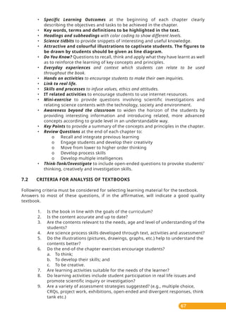 67
• Specific Learning Outcomes at the beginning of each chapter clearly
describing the objectives and tasks to be achieved in the chapter.
• Key words, terms and definitions to be highlighted in the text.
• Headings and subheadings with color coding to show different levels.
• Science tidbits to provide snippets of interesting and useful knowledge.
• Attractive and colourful illustrations to captivate students. The figures to
be drawn by students should be given as line diagram.
• Do You Know? Questions to recall, think and apply what they have learnt as well
as to reinforce the learning of key concepts and principles.
• Everyday experiences and context which students can relate to be used
throughout the book.
• Hands on activities to encourage students to make their own inquiries.
• Link to real life.
• Skills and processes to infuse values, ethics and attitudes.
• IT related activities to encourage students to use internet resources.
• Mini-exercise to provide questions involving scientific investigations and
relating science contents with the technology, society and environment.
• Awareness beyond the classroom to widen the horizon of the students by
providing interesting information and introducing related, more advanced
concepts according to grade level in an understandable way.
• Key Points to provide a summary of the concepts and principles in the chapter.
• Review Questions at the end of each chapter to:
o Recall and integrate previous learning
o Engage students and develop their creativity
o Move from lower to higher order thinking
o Develop process skills
o Develop multiple intelligences
• Think-Tank/Investigate to include open-ended questions to provoke students'
thinking, creatively and investigation skills.
7.2 CRITERIA FOR ANALYSIS OF TEXTBOOKS
Following criteria must be considered for selecting learning material for the textbook.
Answers to most of these questions, if in the affirmative, will indicate a good quality
textbook.
1. Is the book in line with the goals of the curriculum?
2. Is the content accurate and up to date?
3. Are the contents relevant to the needs, age and level of understanding of the
students?
4. Are science process skills developed through text, activities and assessment?
5. Do the illustrations (pictures, drawings, graphs, etc.) help to understand the
contents better?
6. Do the end-of-the chapter exercises encourage students?
a. To think;
b. To develop their skills; and
c. To be creative.
7. Are learning activities suitable for the needs of the learner?
8. Do learning activities include student participation in real life issues and
promote scientific inquiry or investigation?
9. Are a variety of assessment strategies suggested? (e.g., multiple choice,
CRQs, project work, exhibitions, open-ended and divergent responses, think
tank etc.)
 