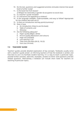 68
10. Do the text, questions and suggested activities stimulate interest that would
lead to further study?
11. Is the book free from biases?
a) Religion b) nationality c) gender d) occupation e) social class
12. Is a teacher's guide included?
13. Is it attractive and appealing to children?
14. Is the language readable, understandable, and easy to follow? Appropriate
for the children who will use it?
15. Is there an introduction and key points/summary?
16. Does it have
a. An introduction; (How to use the book)
b. Table of contents; and
c. Glossary;
17. Are the following adequate?
a. Paper quality (80gm, white)
b. Picture quality (Resolution and colours)
c. Page size (23x36/8)
d. Line spacing (1.25)
e. Titles and sub-titles (28-32, 18-22)
f. Font size (14 Ariel)
7.3 TEACHERS’ GUIDE
Teachers’ guides provide detailed explanation of key concepts. Textbooks usually come
with a teacher's guide aimed at informing teachers of how the textbook is written and
how best to use it to facilitate student learning. It is a way to teach a particular topic,
provide further activities, web links, examples, answers to think- tank questions and text
related questions. Alternatively a textbook can include short notes for teachers on
teaching of particular topics.
 
