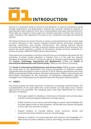 CHAPTER
Science is a systematic study of structure and behaviour of natural and physical world
through observations and experiments. Teaching the scientific method to students is
teaching them how to observe, think, learn, solve problems and make informed decisions.
These skills are integral to every aspect of a student’s education and life, from school to
career. Therefore, the importance of science in our institutions and daily life cannot be
ignored.
The General Science curriculum focuses on various issues pertaining to the current state
of science education in the country, including General Science curriculum, textbooks,
teaching, assessment, and schools’ infrastructure. The existing General Science
curriculum was reviewed in the light of ground realities and study of best practices from
around the world including a number of documents, foreign curricula, standards for
science teachings, STEM and TIMSS content requirements.
The purpose was to develop a curriculum that will serve as a foundation document for the
promotion of school science education in Pakistan that is in line with the required
standards of education in the 21st
century as well as to introduce international programs
like Science, Technology, Engineering and Mathematics (STEM) and Trends in
International Mathematics and Science Study (TIMSS) at each level of schooling.
The Trends in International Mathematics and Science Study (TIMSS) provides reliable
and timely data on the Mathematics and Science achievement of Pakistani students
compared to that of students in other countries. In 2019, Pakistan also became part of the
TIMSS study whereby 30,000 students of Grade 4 participated. TIMSS is sponsored by the
International Association for the Evaluation of Educational Achievement (IEA) and
managed in the United States by the National Centre for Education Statistics (NCES).
1.1 GOALS
The overall purpose of science education in Pakistan is to develop scientific literacy. The
accomplishment of this goal within the school context can take place only if certain
opportunities are presented. The following goals have been determined for science
education in Pakistan:
• Encourage students to develop a critical sense of wonder and curiosity about
scientific and technological endeavours through inquiry;
• Enable students to use science and technology to acquire new knowledge and
to create opportunities to solve problems, so that they may improve the quality
of their own lives and lives of others;
• Prepare students to critically address social, economic, ethical, and
environmental issues related to science and technology;
• Develop in students, of varying aptitudes and interests, the knowledge of a
wide variety of careers related to science, technology, and the environment.
06
 