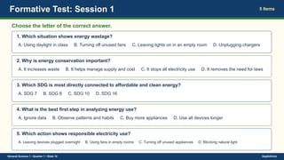 Formative Test: Session 1 5 Items
Choose the letter of the correct answer.
1. Which situation shows energy wastage?
A. Using daylight in class B. Turning off unused fans C. Leaving lights on in an empty room D. Unplugging chargers
2. Why is energy conservation important?
A. It increases waste B. It helps manage supply and cost C. It stops all electricity use D. It removes the need for laws
3. Which SDG is most directly connected to affordable and clean energy?
A. SDG 7 B. SDG 8 C. SDG 10 D. SDG 16
4. What is the best first step in analyzing energy use?
A. Ignore data B. Observe patterns and habits C. Buy more appliances D. Use all devices longer
5. Which action shows responsible electricity use?
A. Leaving devices plugged overnight B. Using fans in empty rooms C. Turning off unused appliances D. Blocking natural light
General Science 1 • Quarter 1 • Slide 10 DepEdClick
 