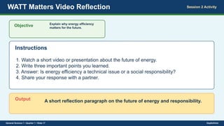 WATT Matters Video Reflection Session 2 Activity
Objective Explain why energy efficiency
matters for the future.
Instructions
1. Watch a short video or presentation about the future of energy.
2. Write three important points you learned.
3. Answer: Is energy efficiency a technical issue or a social responsibility?
4. Share your response with a partner.
Output A short reflection paragraph on the future of energy and responsibility.
General Science 1 • Quarter 1 • Slide 17 DepEdClick
 