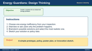 Energy Guardians: Design Thinking Session 2 Activity
Objective Create a solution for an observed
energy problem.
Instructions
1. Choose one energy inefficiency from your inspection.
2. Interview or ask users why the problem happens.
3. Brainstorm possible solutions and select the most realistic one.
4. Sketch your solution or policy idea.
Output A simple prototype, policy, poster plan, or innovation sketch.
General Science 1 • Quarter 1 • Slide 18 DepEdClick
 