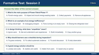 Formative Test: Session 2 5 Items
Choose the letter of the correct answer.
1. What is the main purpose of Power Patrol Phase 1?
A. Punish energy users B. Inspect and record energy-wasting habits C. Collect payments D. Remove all appliances
2. Which is an example of an energy inefficiency?
A. Using natural light B. Unplugging chargers C. Fans running in an empty room D. Closing the refrigerator door
3. In design thinking, what does “empathize” mean?
A. Ignore users B. Ask and understand user experiences C. Build immediately D. Copy another group
4. Why should learners use a checklist during inspection?
A. To guess randomly B. To collect systematic evidence C. To avoid discussion D. To skip observation
5. A good energy solution should be
A. unclear and costly B. realistic and useful C. hidden from users D. based only on opinion
General Science 1 • Quarter 1 • Slide 19 DepEdClick
 
