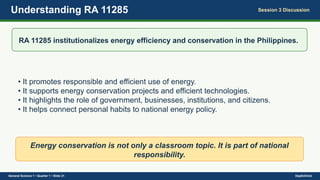 Understanding RA 11285 Session 3 Discussion
RA 11285 institutionalizes energy efficiency and conservation in the Philippines.
• It promotes responsible and efficient use of energy.
• It supports energy conservation projects and efficient technologies.
• It highlights the role of government, businesses, institutions, and citizens.
• It helps connect personal habits to national energy policy.
Energy conservation is not only a classroom topic. It is part of national
responsibility.
General Science 1 • Quarter 1 • Slide 21 DepEdClick
 