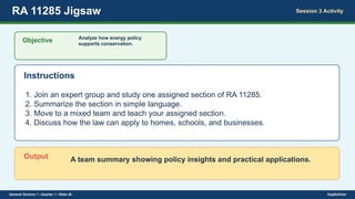 RA 11285 Jigsaw Session 3 Activity
Objective Analyze how energy policy
supports conservation.
Instructions
1. Join an expert group and study one assigned section of RA 11285.
2. Summarize the section in simple language.
3. Move to a mixed team and teach your assigned section.
4. Discuss how the law can apply to homes, schools, and businesses.
Output A team summary showing policy insights and practical applications.
General Science 1 • Quarter 1 • Slide 26 DepEdClick
 