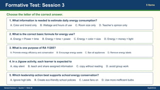 Formative Test: Session 3 5 Items
Choose the letter of the correct answer.
1. What information is needed to estimate daily energy consumption?
A. Color and brand only B. Wattage and hours of use C. Room size only D. Teacher’s opinion only
2. What is the correct basic formula for energy use?
A. Energy = Power × time B. Energy = time ÷ power C. Energy = color × size D. Energy = money × light
3. What is one purpose of RA 11285?
A. Promote energy efficiency and conservation B. Encourage energy waste C. Ban all appliances D. Remove energy labels
4. In a Jigsaw activity, each learner is expected to
A. stay silent B. teach and share assigned information C. copy without reading D. avoid group work
5. Which leadership action best supports school energy conservation?
A. Ignore high bills B. Create eco-friendly school policies C. Leave fans on D. Use more inefficient bulbs
General Science 1 • Quarter 1 • Slide 28 DepEdClick
 
