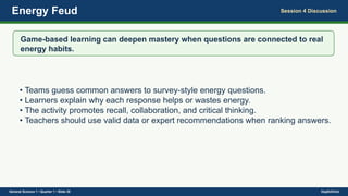 Energy Feud Session 4 Discussion
Game-based learning can deepen mastery when questions are connected to real
energy habits.
• Teams guess common answers to survey-style energy questions.
• Learners explain why each response helps or wastes energy.
• The activity promotes recall, collaboration, and critical thinking.
• Teachers should use valid data or expert recommendations when ranking answers.
General Science 1 • Quarter 1 • Slide 30 DepEdClick
 