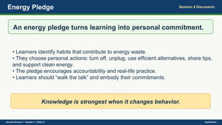 Energy Pledge Session 4 Discussion
An energy pledge turns learning into personal commitment.
• Learners identify habits that contribute to energy waste.
• They choose personal actions: turn off, unplug, use efficient alternatives, share tips,
and support clean energy.
• The pledge encourages accountability and real-life practice.
• Learners should “walk the talk” and embody their commitments.
Knowledge is strongest when it changes behavior.
General Science 1 • Quarter 1 • Slide 31 DepEdClick
 