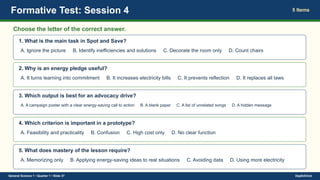 Formative Test: Session 4 5 Items
Choose the letter of the correct answer.
1. What is the main task in Spot and Save?
A. Ignore the picture B. Identify inefficiencies and solutions C. Decorate the room only D. Count chairs
2. Why is an energy pledge useful?
A. It turns learning into commitment B. It increases electricity bills C. It prevents reflection D. It replaces all laws
3. Which output is best for an advocacy drive?
A. A campaign poster with a clear energy-saving call to action B. A blank paper C. A list of unrelated songs D. A hidden message
4. Which criterion is important in a prototype?
A. Feasibility and practicality B. Confusion C. High cost only D. No clear function
5. What does mastery of the lesson require?
A. Memorizing only B. Applying energy-saving ideas to real situations C. Avoiding data D. Using more electricity
General Science 1 • Quarter 1 • Slide 37 DepEdClick
 