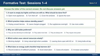 Formative Test: Sessions 1–4 Items 1–5
Choose the letter of the correct answer. Do not discuss answers yet.
1. A room is empty but lights and fans are still on. What should be done first?
A. Open more appliances B. Turn them off C. Cover the windows D. Ignore the room
2. Which practice helps reduce standby power?
A. Unplug unused devices B. Leave chargers plugged C. Run appliances overnight D. Use more outlets
3. Why are LED bulbs preferred?
A. They use less electricity for similar light B. They waste more heat C. They are always dim D. They require more power
4. Which action uses natural resources wisely?
A. Blocking daylight B. Using natural light when available C. Leaving doors open with AC on D. Using bulbs all day
5. What does an energy audit checklist help learners do?
A. Record evidence of inefficient practices B. Avoid observation C. Guess all answers D. Increase consumption
General Science 1 • Quarter 1 • Slide 38 DepEdClick
 