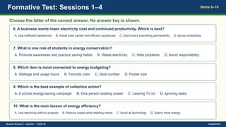 Formative Test: Sessions 1–4 Items 6–10
Choose the letter of the correct answer. No answer key is shown.
6. A business wants lower electricity cost and continued productivity. Which is best?
A. Use inefficient appliances B. Install solar panels and efficient appliances C. Disconnect everything permanently D. Ignore scheduling
7. What is one role of students in energy conservation?
A. Promote awareness and practice saving habits B. Waste electricity C. Hide problems D. Avoid responsibility
8. Which item is most connected to energy budgeting?
A. Wattage and usage hours B. Favorite color C. Seat number D. Poster size
9. Which is the best example of collective action?
A. A school energy-saving campaign B. One person wasting power C. Leaving TV on D. Ignoring leaks
10. What is the main lesson of energy efficiency?
A. Use electricity without purpose B. Reduce waste while meeting needs C. Avoid all technology D. Spend more energy
General Science 1 • Quarter 1 • Slide 39 DepEdClick
 