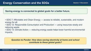 Energy Conservation and the SDGs Session 1 Discussion
Saving energy is connected to global goals for a better future.
• SDG 7: Affordable and Clean Energy — access to reliable, sustainable, and modern
energy for all.
• SDG 12: Responsible Consumption and Production — using resources wisely and
reducing waste.
• SDG 13: Climate Action — reducing energy waste helps lower harmful environmental
impacts.
Question to Ponder: How does saving electricity at home and school
contribute to these global goals?
General Science 1 • Quarter 1 • Slide 4 DepEdClick
 