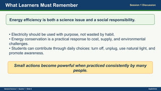 What Learners Must Remember Session 1 Discussion
Energy efficiency is both a science issue and a social responsibility.
• Electricity should be used with purpose, not wasted by habit.
• Energy conservation is a practical response to cost, supply, and environmental
challenges.
• Students can contribute through daily choices: turn off, unplug, use natural light, and
promote awareness.
Small actions become powerful when practiced consistently by many
people.
General Science 1 • Quarter 1 • Slide 6 DepEdClick
 