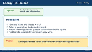 Energy Tic-Tac-Toe Session 1 Activity
Objective Recall prior learning on energy
sources, power, and conservation.
Instructions
1. Form two teams and choose X or O.
2. Select a square from the tic-tac-toe board.
3. Answer the energy-related question correctly to mark the square.
4. First team to complete three marks in a row wins.
Output A completed class tic-tac-toe board with reviewed energy concepts.
General Science 1 • Quarter 1 • Slide 7 DepEdClick
 