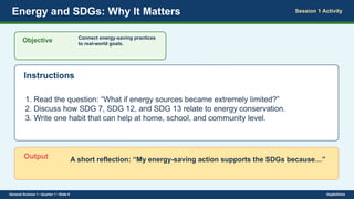 Energy and SDGs: Why It Matters Session 1 Activity
Objective Connect energy-saving practices
to real-world goals.
Instructions
1. Read the question: “What if energy sources became extremely limited?”
2. Discuss how SDG 7, SDG 12, and SDG 13 relate to energy conservation.
3. Write one habit that can help at home, school, and community level.
Output A short reflection: “My energy-saving action supports the SDGs because…”
General Science 1 • Quarter 1 • Slide 9 DepEdClick
 