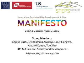 STEPS Centre Roundtable Group Members: Gopika Bashi, Oyindamola Awobiyi, Linus Elangwe,  Kazuaki Kondo, Yue Xiao  IDS MA Science, Society and Development   Brighton, UK, 20 th  January 2010  