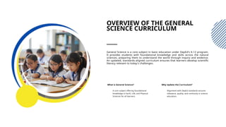 OVERVIEW OF THE GENERAL
SCIENCE CURRICULUM
General Science is a core subject in basic education under DepEd's K-12 program.
It provides students with foundational knowledge and skills across the natural
sciences, preparing them to understand the world through inquiry and evidence.
An updated, standards-aligned curriculum ensures that learners develop scientific
literacy relevant to today's challenges.
What is General Science?
A core subject offering foundational
knowledge in Earth, Life, and Physical
Sciences for all learners.
Why Update the Curriculum?
Alignment with DepEd standards ensures
relevance, quality, and continuity in science
education.
 