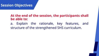 Session Objectives
At the end of the session, the participants shall
be able to:
a. Explain the rationale, key features, and
structure of the strengthened SHS curriculum.
 