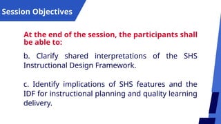 Session Objectives
At the end of the session, the participants shall
be able to:
b. Clarify shared interpretations of the SHS
Instructional Design Framework.
c. Identify implications of SHS features and the
IDF for instructional planning and quality learning
delivery.
 