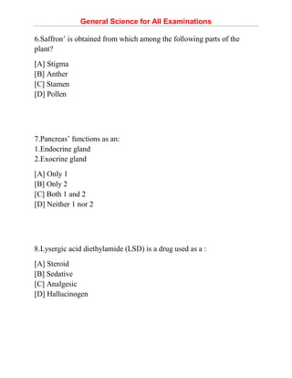 General Science for All Examinations
6.Saffron’ is obtained from which among the following parts of the
plant?
[A] Stigma
[B] Anther
[C] Stamen
[D] Pollen
7.Pancreas’ functions as an:
1.Endocrine gland
2.Exocrine gland
[A] Only 1
[B] Only 2
[C] Both 1 and 2
[D] Neither 1 nor 2
8.Lysergic acid diethylamide (LSD) is a drug used as a :
[A] Steroid
[B] Sedative
[C] Analgesic
[D] Hallucinogen
 