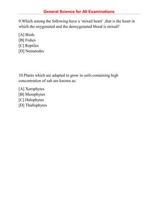 General Science for All Examinations
9.Which among the following have a ‘mixed heart’ ,that is the heart in
which the oxygenated and the deoxygenated blood is mixed?
[A] Birds
[B] Fishes
[C] Reptiles
[D] Nematodes
10.Plants which are adapted to grow in soils containing high
concentration of salt are known as:
[A] Xerophytes
[B] Mesophytes
[C] Halophytes
[D] Thallophytes
 
