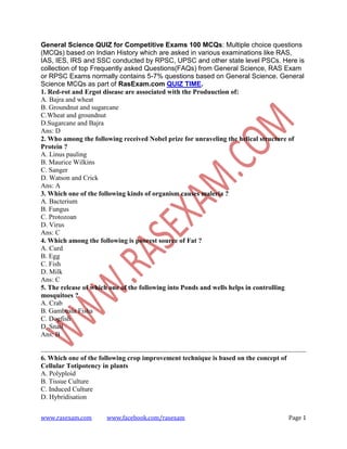 www.rasexam.com www.facebook.com/rasexam Page 1
General Science QUIZ for Competitive Exams 100 MCQs: Multiple choice questions
(MCQs) based on Indian History which are asked in various examinations like RAS,
IAS, IES, IRS and SSC conducted by RPSC, UPSC and other state level PSCs. Here is
collection of top Frequently asked Questions(FAQs) from General Science, RAS Exam
or RPSC Exams normally contains 5-7% questions based on General Science. General
Science MCQs as part of RasExam.com QUIZ TIME.
1. Red-rot and Ergot disease are associated with the Produuction of:
A. Bajra and wheat
B. Groundnut and sugarcane
C.Wheat and groundnut
D.Sugarcane and Bajra
Ans: D
2. Who among the following received Nobel prize for unraveling the helical structure of
Protein ?
A. Linus pauling
B. Maurice Wilkins
C. Sanger
D. Watson and Crick
Ans: A
3. Which one of the following kinds of organism causes maleria ?
A. Bacterium
B. Fungus
C. Protozoan
D. Virus
Ans: C
4. Which among the following is poorest source of Fat ?
A. Curd
B. Egg
C. Fish
D. Milk
Ans: C
5. The release of which one of the following into Ponds and wells helps in controlling
mosquitoes ?
A. Crab
B. Gambusia Fisha
C. Dogfish
D. Snail
Ans: B
6. Which one of the following crop improvement technique is based on the concept of
Cellular Totipotency in plants
A. Polyploid
B. Tissue Culture
C. Induced Culture
D. Hybridisation
 