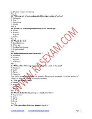 www.rasexam.com www.facebook.com/rasexam Page 12
D. Electron-hole recombination
Ans: D
82. Which variety of coal contains the highest percentage of carbon?
A. Anthracite
B. Peat
C. Bituminous
D. Lignite
Ans: A
83. What is the main component of biogas and natural gas?
A. Ethane
B. Methane
C. Propane
D. Butane
Ans: B
84. What is dry ice?
A. Liquid nitrogen
B. Water ice
C. Solid carbon dioxide
D. Frozen ethanol
Ans: C
85. Nail polish remover contains mainly ?
A. Methanol
B. Ethanol
C. Acetone
D. Limonene
Ans: C
86. Which of the following measurements is not a unit of distance?
A. Ammeter
B. Cubit
C. Parsec
D. Angstrom
Ans: A (An ammeter is a device that measures the current in an electric circuit, the amount of
charge per unit time through a point of reference)
87. Who discovered X-rays?
A. Land
B. Roentgen
C. Eastman
D. Kodak
Ans: B
88. What is defined as the change in velocity over time?
A. Acceleration
B. Speed
C. Work
D. Force
Ans: A
89. Which one of the following is caused by virus ?
 