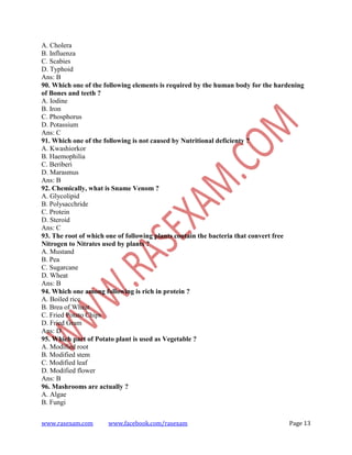 www.rasexam.com www.facebook.com/rasexam Page 13
A. Cholera
B. Influenza
C. Scabies
D. Typhoid
Ans: B
90. Which one of the following elements is required by the human body for the hardening
of Bones and teeth ?
A. Iodine
B. Iron
C. Phosphorus
D. Potassium
Ans: C
91. Which one of the following is not caused by Nutritional deficienty ?
A. Kwashiorkor
B. Haemophilia
C. Beriberi
D. Marasmus
Ans: B
92. Chemically, what is Sname Venom ?
A. Glycolipid
B. Polysacchride
C. Protein
D. Steroid
Ans: C
93. The root of which one of following plants contain the bacteria that convert free
Nitrogen to Nitrates used by plants ?
A. Mustand
B. Pea
C. Sugarcane
D. Wheat
Ans: B
94. Which one among following is rich in protein ?
A. Boiled rice
B. Brea of Wheat
C. Fried Potato Chips
D. Fried Gram
Ans: D
95. Which part of Potato plant is used as Vegetable ?
A. Modified root
B. Modified stem
C. Modified leaf
D. Modified flower
Ans: B
96. Mashrooms are actually ?
A. Algae
B. Fungi
 