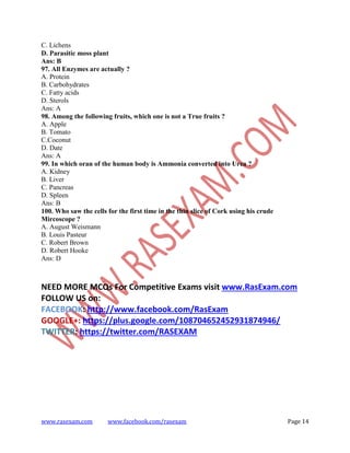 www.rasexam.com www.facebook.com/rasexam Page 14
C. Lichens
D. Parasitic moss plant
Ans: B
97. All Enzymes are actually ?
A. Protein
B. Carbohydrates
C. Fatty acids
D. Sterols
Ans: A
98. Among the following fruits, which one is not a True fruits ?
A. Apple
B. Tomato
C.Coconut
D. Date
Ans: A
99. In which oran of the human body is Ammonia converted into Urea ?
A. Kidney
B. Liver
C. Pancreas
D. Spleen
Ans: B
100. Who saw the cells for the first time in the thin slice of Cork using his crude
Mircoscope ?
A. August Weismann
B. Louis Pasteur
C. Robert Brown
D. Robert Hooke
Ans: D
NEED MORE MCQs For Competitive Exams visit www.RasExam.com
FOLLOW US on:
FACEBOOK: http://www.facebook.com/RasExam
GOOGLE+: https://plus.google.com/108704652452931874946/
TWITTER: https://twitter.com/RASEXAM
 