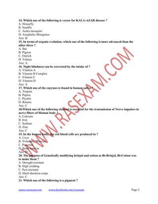 www.rasexam.com www.facebook.com/rasexam Page 3
14. Which one of the following is vector for KALA-AZAR disease ?
A. Housefly
B. Sandfly
C. Aedes mosquito
D. Anopheles Mosquitos
Ans: B
15. In terms of organic evolution, which one of the following is more advanced than the
other three ?
A. Bat
B. Pigeon
C. Ostrich
D. Vulture
Ans: A
16. Night blindness can be corrected by the intake of ?
A. Vitamin A
B. Vitamin B Complex
C. Vitamin C
D. Vitamin D
Ans: A
17. Which one of the enzymes is found in human saliva ?
A. Trypsin
B. Pepsin
C. Ptyalin
D. Rennin
Ans: C
18.Which one of the following element is essential for the transmission of Nerve impulses in
nerve fibers of Human body ?
A. Calcium
B. Iron
C. Sodium
D. Zinc
Ans: C
19. In the human body, the red blood cells are produced in ?
A. Liver
B. Voluntary Muscles
C. Pancreas
D. Bone marrow
Ans: D
20. The purpose of Genetically modifying brinjal and cotton as Bt-Brinjal, Bt-Cotton was
to make them ?
A. Drought resistant
B. High yielding
C. Pest resistant
D. Short-duration crops
Ans: C
21. Which one of the following is a pigment ?
 