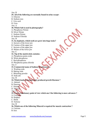 www.rasexam.com www.facebook.com/rasexam Page 5
Ans. B
29. All of the following are normally found in urine except-
A. Glucose
B. Sodium ions
C. Uric acid
D. Urea
Ans. A
30. Which Salt is used in photography?
A. Phosphorus Nitrate
B. Silver Nitrate
C. Sodium Nitrate
D. Sodium Chloride
Ans. B
31. In elephants, which teeth are grow into huge tusks?
A. Incisors of the lower jaw
B. Canines of the upper jaw
C. Incisors of the upper jaw
D. Molars of the lower jaw
Ans. C
32. Tip of the match-stick contains-
A. Phosphorus penta oxide
B. White phosphorus
C. Red phosphorus
D. Phosphorus penta chloride
Ans. C
33. Commercial name of Sodium bicarbonate is-
A. Washing soda
B. Baking soda
C. Bleaching powder
D. Soda ash
Ans. B
34. Which lands in human body produced growth Harmon ?
A. Adrenal
B. Pancreas
C. Pitutary
D. Thyroid
Ans: C
35. From evolutionary point of view which one f the following is more advances ?
A. Crocodile
B. Dolphin
C. Shark
D. Tortoise
Ans: B
36. Which one of the following Mineral is required for muscle contraction ?
A. Calcium
B. Iron
 