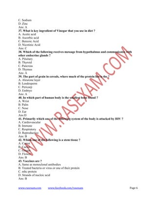 www.rasexam.com www.facebook.com/rasexam Page 6
C. Sodium
D. Zinc
Ans: A
37. What is key ingredient of Vinegar that you use in diet ?
A. Acetic acid
B. Ascorbic acid
C. Benzoic Acid
D. Nicotinic Acid
Ans: C
38. Which of the following receives message from hypothalmus and communicates with
other endocrine glands ?
A. Pituitary
B. Thyroid
C. Pancreas
D. Thymus
Ans: A
39. The part of grain in cereals, where much of the protein lies is the ?
A. Aleurone layer
B. Lendosperm
C. Pericarp
D. Embryo
Ans: A
40. In which part of human body is the smallest bone found ?
A. Wrist
B. Palm
C. Nose
D. Ear
Ans:D
41. Primarily which one of the following system of the body is attacked by HIV ?
A. Cardiovascular
B. Immune
C. Respiratory
D. Reproductive
Ans: B
42. Which one of the following is a stem tissue ?
A. Carrot
B. Cactus
C. Ginger
D. Flower
Ans: B
43. Vaccines are ?
A. Same as monoclonal antibodies
B. Treated bacteria or virus or one of their protein
C. mhc protein
D. Strands of nucleic acid
Ans: B
 