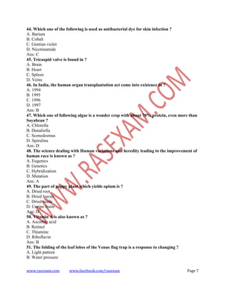 www.rasexam.com www.facebook.com/rasexam Page 7
44. Which one of the following is used as antibacterial dye for skin infection ?
A. Barium
B. Cobalt
C. Gentian violet
D. Nicotinamide
Ans: C
45. Tricuspid valve is found in ?
A. Brain
B. Heart
C. Spleen
D. Veins
46. In India, the human organ transplantation act come into existence in ?
A. 1994
B. 1995
C. 1996
D. 1997
Ans: B
47. Which one of following algae is a wonder crop with about 70% protein, even more than
Soyabean ?
A. Chlorella
B. Dunaliella
C. Scenedesmus
D. Spirulina
Ans: D
48. The science dealing with Human variations and heredity leading to the improvement of
human race is known as ?
A. Eugenics
B. Genetics
C. Hybridization
D. Mutation
Ans: A
49. The part of poppy plant which yields opium is ?
A. Dried root
B. Dried leaves
C. Dried seeds
D. Unripe fruits
Ans: D
50. Vitamin A is also known as ?
A. Ascorbic acid
B. Retinol
C. Thiamine
D. Riboflavin
Ans: B
51. The folding of the leaf lobes of the Venus flag trap is a response to changing ?
A. Light pattern
B. Water pressure
 