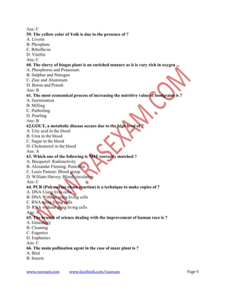 www.rasexam.com www.facebook.com/rasexam Page 9
Ans: C
59. The yellow color of Yolk is due to the presence of ?
A. Livetin
B. Phosphate
C. Riboflavin
D. Vitellin
Ans; C
60. The slurry of biogas plant is an enriched manure as it is vary rich in oxygen ...
A. Phosphorus and Potassium
B. Sulphur and Nitrogen
C. Zinc and Aluminum
D. Boron and Potash
Ans: B
61. The most economical process of increasing the nutritive value of foodgrains is ?
A. Germination
B. Milling
C. Parboiling
D. Pearling
Ans: B
62.GOUT, a metabolic disease occues due to the high level of ?
A. Uric acid in the blood
B. Urea in the blood
C. Sugar in the blood
D. Cholestrerol in the blood
Ans: A
63. Which one of the following is NOT correctly matched ?
A. Becquerel: Radioactivity
B. Alexander Fleming: Penicillin
C. Louis Pasteur: Blood group
D. William Harvey: Blood circulation
Ans: C
64. PCR (Polymerase chain reaction) is a technique to make copies of ?
A. DNA Using livin cells
B. DNA Without using living cells
C. RNA using living cells
D RNA without using living cells
Ans: A
65. The branch of science dealing with the improvement of human race is ?
A. Genealogy
B. Cloaning
C. Eugenics
D. Euphenics
Ans: C
66. The main pollination agent in the case of maze plant is ?
A. Bird
B. Insects
 