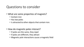 Questions to consider
• What are some properties of magnets?
• Contain iron
• Has two poles
• Is attracted to other objects that contain iron.
• How do magnetic poles interact?
• If poles are the same, they repel
• If poles are different, they attract
• Magnetic pole interactions cause a magnetic field
 