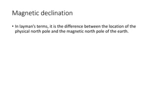 Magnetic declination
• In layman’s terms, it is the difference between the location of the
physical north pole and the magnetic north pole of the earth.
 