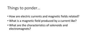 Things to ponder…
• How are electric currents and magnetic fields related?
• What is a magnetic field produced by a current like?
• What are the characteristics of solenoids and
electromagnets?
 