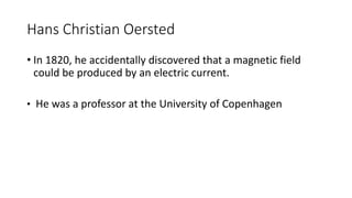 Hans Christian Oersted
• In 1820, he accidentally discovered that a magnetic field
could be produced by an electric current.
• He was a professor at the University of Copenhagen
 