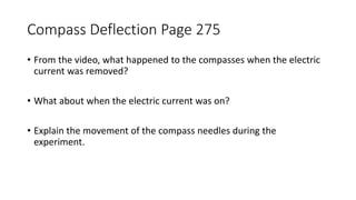 Compass Deflection Page 275
• From the video, what happened to the compasses when the electric
current was removed?
• What about when the electric current was on?
• Explain the movement of the compass needles during the
experiment.
 